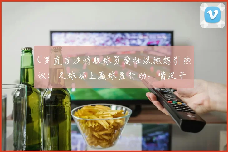 C罗直言沙特联球员爱社媒抱怨引热议:足球场上赢球靠行动,嘴皮子没用!