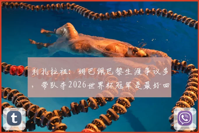 利扎拉祖：姆巴佩巴黎生涯争议多，带队夺2026世界杯冠军是最好回应