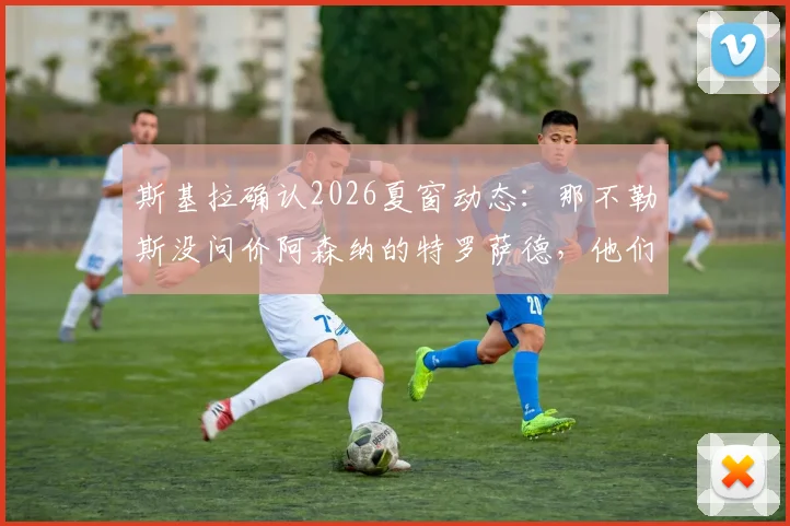 斯基拉确认2026夏窗动态：那不勒斯没问价阿森纳的特罗萨德，他们到底想要谁？