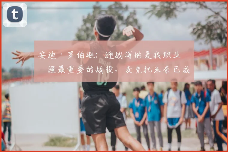 安迪·罗伯逊：迎战海地是我职业生涯最重要的战役，麦克托米奈已成更衣室领袖