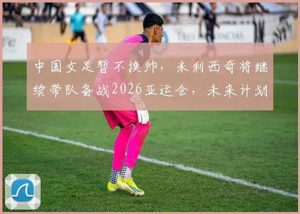 中国女足暂不换帅，米利西奇将继续带队备战2026亚运会，未来计划解析