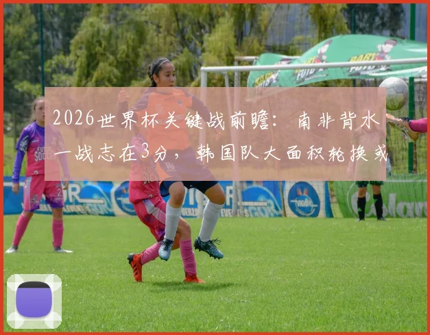 2026世界杯关键战前瞻：南非背水一战志在3分，韩国队大面积轮换或成定局