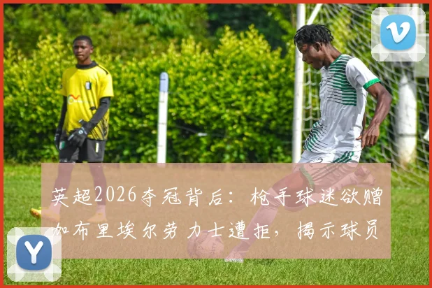 英超2026夺冠背后：枪手球迷欲赠加布里埃尔劳力士遭拒，揭示球员真实品性与球队文化