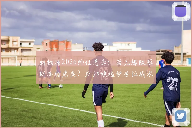 利物浦2026帅位悬念:若无缘欧冠斯洛特危矣?新帅候选伊劳拉战术风格与前景深度解析