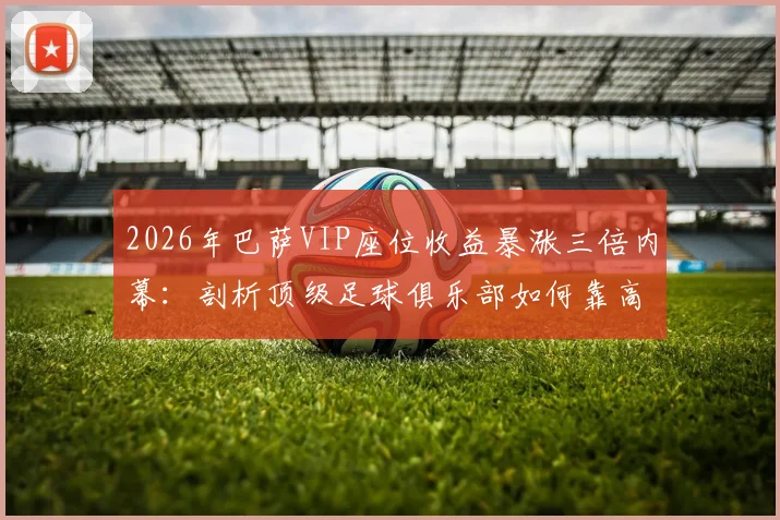2026年巴萨VIP座位收益暴涨三倍内幕：剖析顶级足球俱乐部如何靠高端席位实现收入飞跃