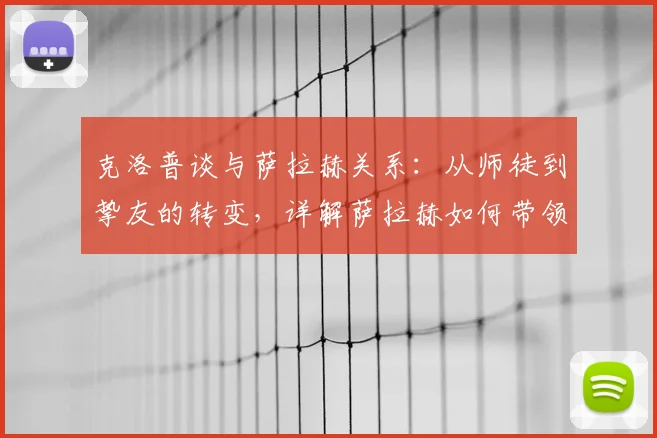 克洛普谈与萨拉赫关系：从师徒到挚友的转变，详解萨拉赫如何带领埃及队挺进2026年世界杯淘汰赛