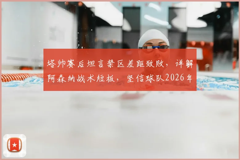 塔帅赛后坦言禁区差距致败，详解阿森纳战术短板，坚信球队2026年具备夺冠实力