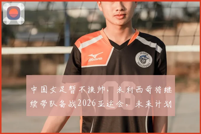 中国女足暂不换帅，米利西奇将继续带队备战2026亚运会，未来计划解析