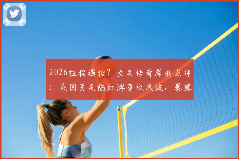 2026征程遇挫?女足传奇犀利点评:美国男足陷红牌争议风波,暴露关键战心理短板