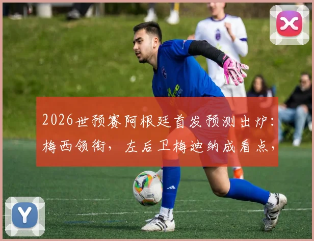 2026世预赛阿根廷首发预测出炉：梅西领衔，左后卫梅迪纳成看点，实力与疑问并存