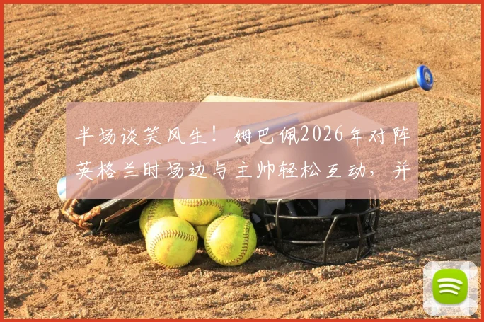 半场谈笑风生！姆巴佩2026年对阵英格兰时场边与主帅轻松互动，并与赖斯提前交换球衣现场解读