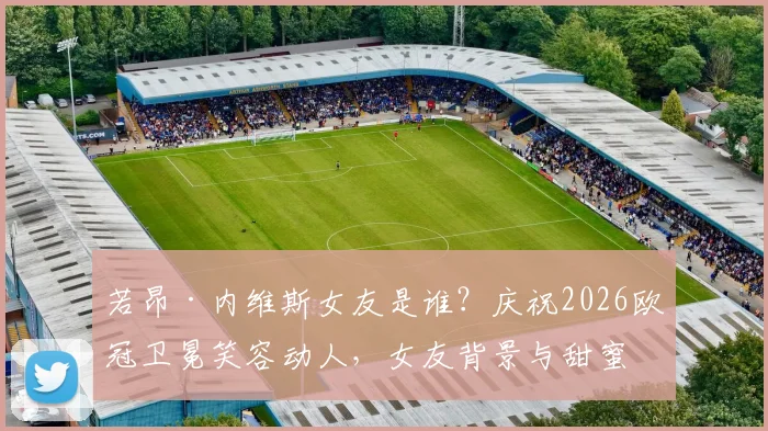 若昂·内维斯女友是谁？庆祝2026欧冠卫冕笑容动人，女友背景与甜蜜互动全揭秘