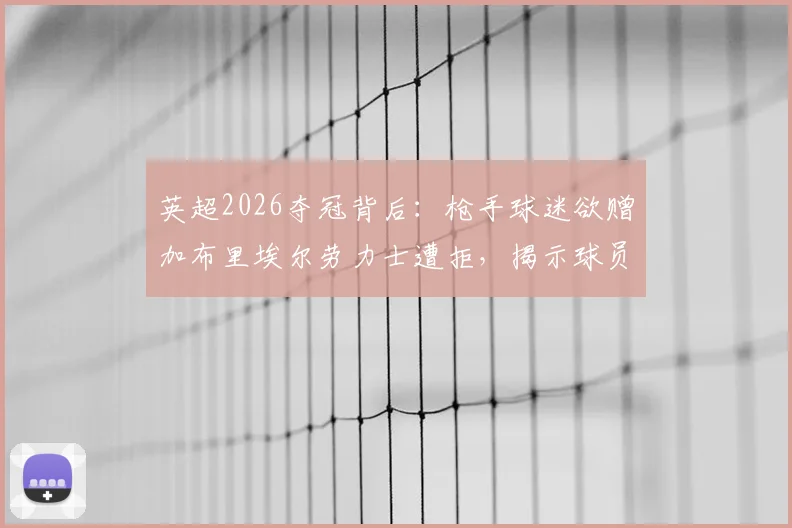 英超2026夺冠背后：枪手球迷欲赠加布里埃尔劳力士遭拒，揭示球员真实品性与球队文化