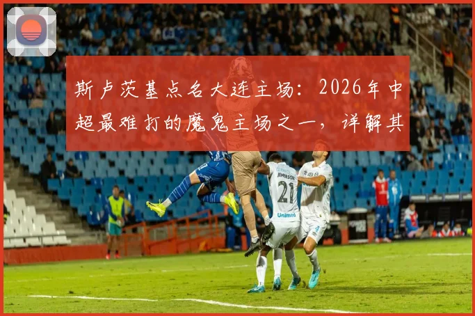 斯卢茨基点名大连主场：2026年中超最难打的魔鬼主场之一，详解其氛围与客队挑战